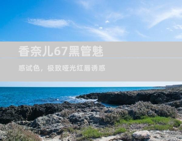 香奈儿67黑管魅惑试色，极致哑光红唇诱惑
