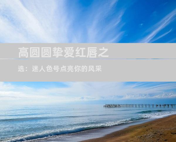 高圆圆挚爱红唇之选：迷人色号点亮你的风采