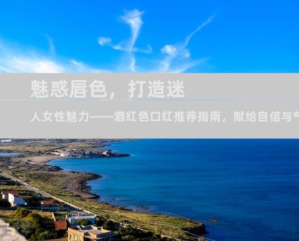 魅惑唇色，打造迷人女性魅力——酒红色口红推荐指南，献给自信与气质兼具的她