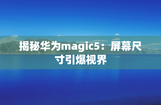 揭秘华为magic5：屏幕尺寸引爆视界