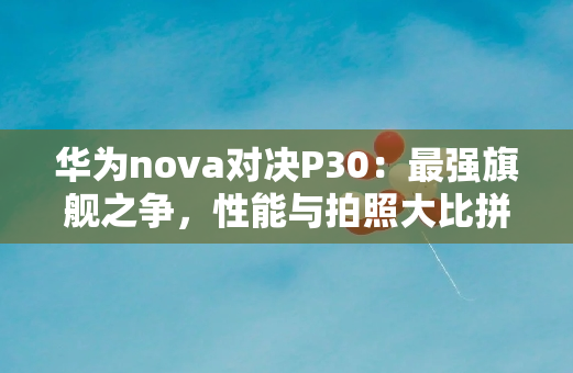 华为nova对决P30：最强旗舰之争，性能与拍照大比拼