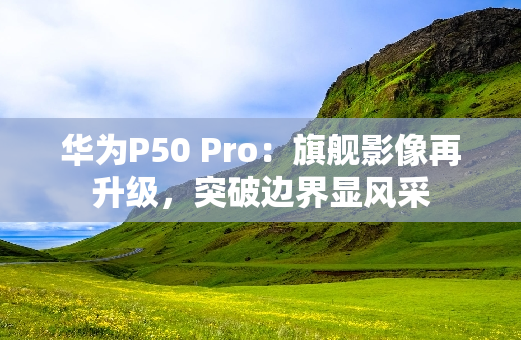 华为P50 Pro：旗舰影像再升级，突破边界显风采