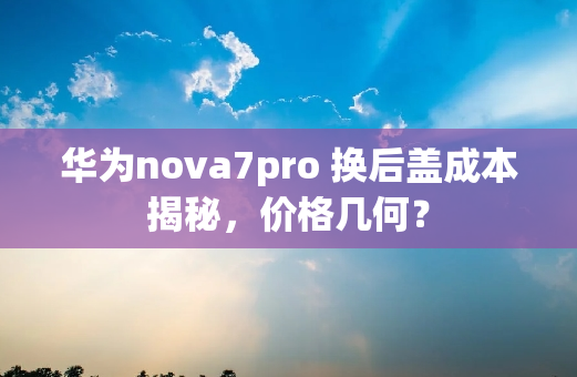华为nova7pro 换后盖成本揭秘，价格几何？
