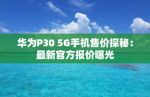 华为P30 5G手机售价探秘：最新官方报价曝光