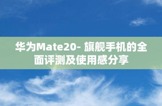 华为Mate20- 旗舰手机的全面评测及使用感分享