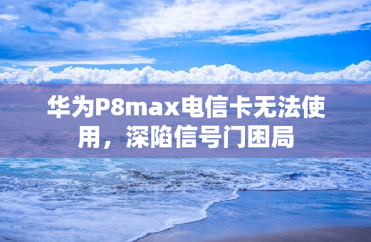 华为P8max电信卡无法使用，深陷信号门困局